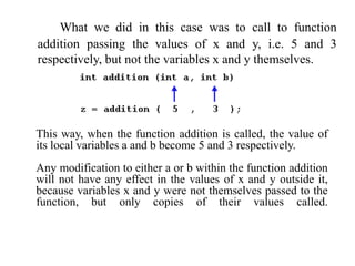 What we did in this case was to call to function
addition passing the values of x and y, i.e. 5 and 3
respectively, but not the variables x and y themselves.
This way, when the function addition is called, the value of
its local variables a and b become 5 and 3 respectively.
Any modification to either a or b within the function addition
will not have any effect in the values of x and y outside it,
because variables x and y were not themselves passed to the
function, but only copies of their values called.
 
