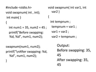 #include <stdio.h>
void swapnum( int , int);
int main( )
{
int num1 = 35, num2 = 45 ;
printf("Before swapping:
%d, %d", num1, num2);
swapnum(num1, num2);
printf("nAfter swapping: %d,
%d", num1, num2);
}
void swapnum( int var1, int
var2 )
{
int tempnum ;
tempnum = var1 ;
var1 = var2 ;
var2 = tempnum ;
Output:
Before swapping: 35,
45
After swapping: 35,
45
 