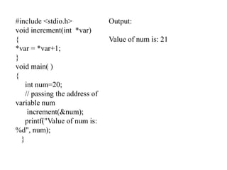 #include <stdio.h>
void increment(int *var)
{
*var = *var+1;
}
void main( )
{
int num=20;
// passing the address of
variable num
increment(&num);
printf("Value of num is:
%d", num);
}
Output:
Value of num is: 21
 