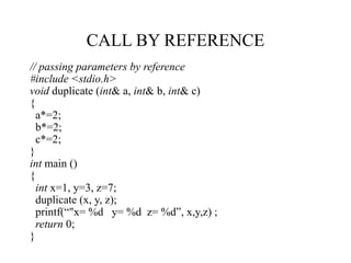 CALL BY REFERENCE
// passing parameters by reference
#include <stdio.h>
void duplicate (int& a, int& b, int& c)
{
a*=2;
b*=2;
c*=2;
}
int main ()
{
int x=1, y=3, z=7;
duplicate (x, y, z);
printf(“"x= %d y= %d z= %d”, x,y,z) ;
return 0;
}
 