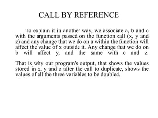 CALL BY REFERENCE
To explain it in another way, we associate a, b and c
with the arguments passed on the function call (x, y and
z) and any change that we do on a within the function will
affect the value of x outside it. Any change that we do on
b will affect y, and the same with c and z.
That is why our program's output, that shows the values
stored in x, y and z after the call to duplicate, shows the
values of all the three variables to be doubled.
 