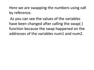 Here we are swapping the numbers using call
by reference.
As you can see the values of the variables
have been changed after calling the swap( )
function because the swap happened on the
addresses of the variables num1 and num2.
 