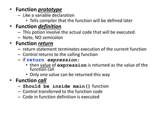 • Function prototype
– Like a variable declaration
• Tells compiler that the function will be defined later
• Function definition
– This potion involve the actual code that will be executed.
– Note, NO semicolon
• Function return
– return statement terminates execution of the current function
– Control returns to the calling function
– if return expression;
• then value of expression is returned as the value of the
function call
• Only one value can be returned this way
• Function call
– Should be inside main() function
– Control transferred to the function code
– Code in function definition is executed
 