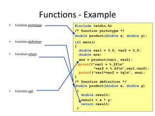 Functions - Example
• Function prototype
• Function definition
• Function return
• Function call
#include <stdio.h>
/* function prototype */
double product(double x, double y);
int main()
{
double var1 = 3.0, var2 = 5.0;
double ans;
ans = product(var1, var2);
printf("var1 = %.2fn"
"var2 = %.2fn",var1,var2);
printf("var1*var2 = %gn", ans);
}
/* function definition */
double product(double x, double y)
{
double result;
result = x * y;
return result;
}
 