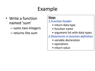Example
• Write a function
named 'sum'
– sums two integers
– returns the sum
Steps
1.Function header
• return data type
• function name
• argument list with data types
2.Statements in function definition
• variable declaration
• operations
• return value
 