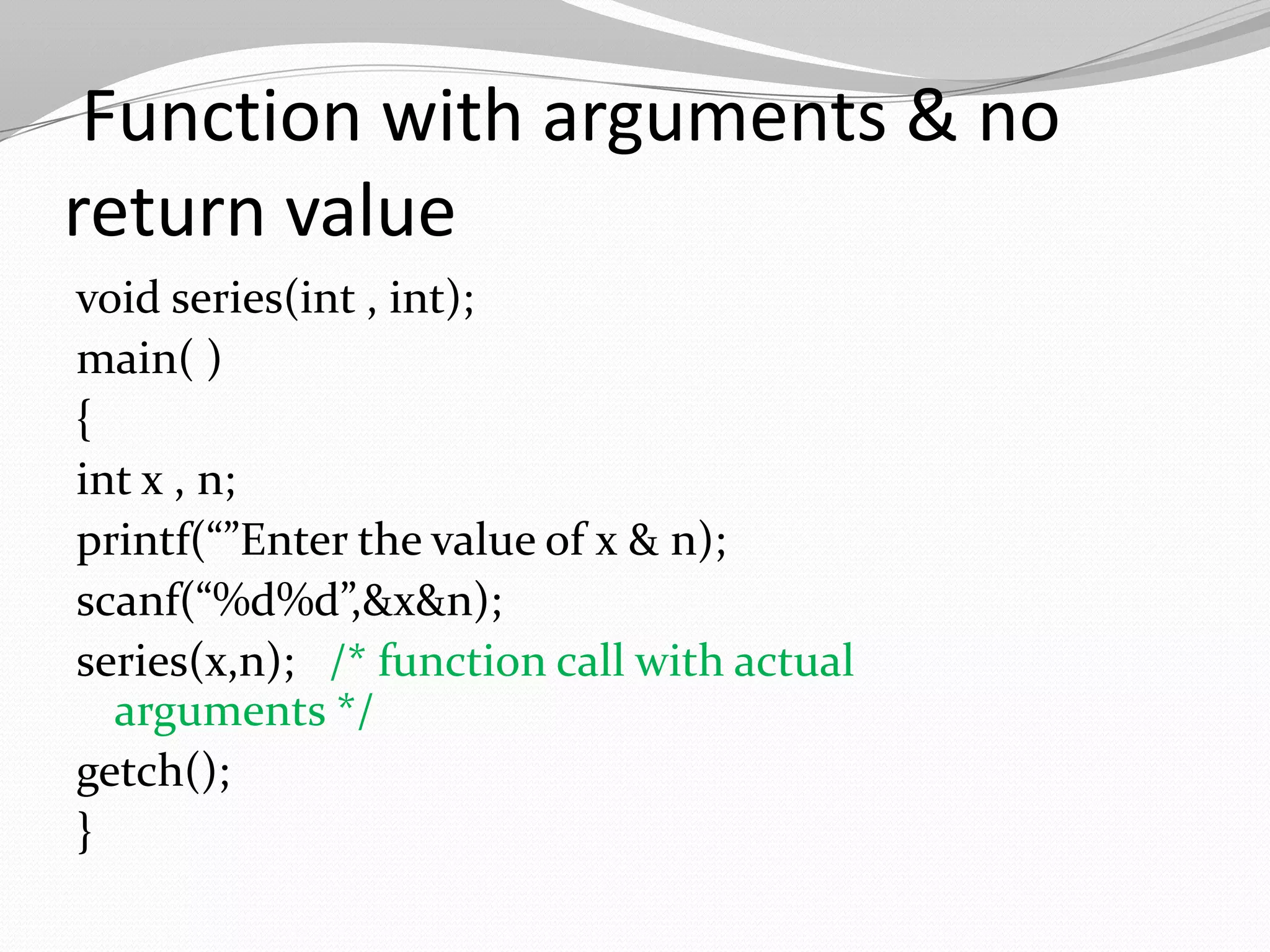Function with arguments & no
return value
void series(int , int);
main( )
{
int x , n;
printf(“”Enter the value of x & n);
scanf(“%d%d”,&x&n);
series(x,n); /* function call with actual
arguments */
getch();
}

 