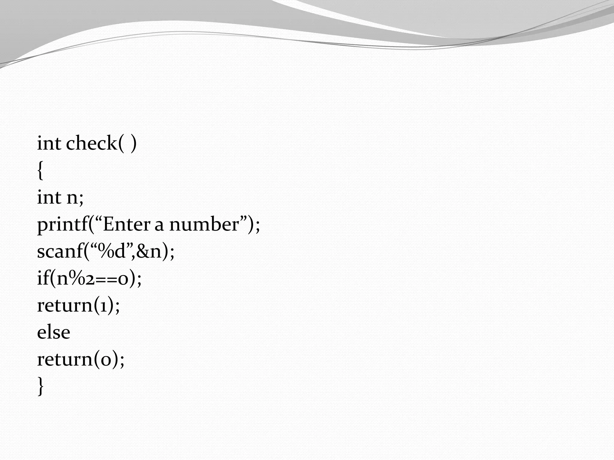 int check( )
{
int n;
printf(“Enter a number”);
scanf(“%d”,&n);
if(n%2==0);
return(1);
else
return(0);
}

 