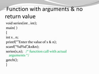 Function with arguments & no
return value
void series(int , int);
main( )
{
int x , n;
printf(“”Enter the value of x & n);
scanf(“%d%d”,&x&n);
series(x,n); /* function call with actual
arguments */
getch();
}

 