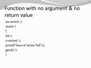 Function with no argument & no
return value
int series( );
main( )
{
int r;
r=series( );
printf(“Sum of series %d”,r);
getch( );
}

 