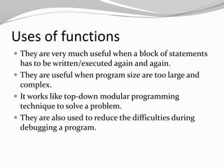 Uses of functions
 They are very much useful when a block of statements

has to be written/executed again and again.
 They are useful when program size are too large and
complex.
 It works like top-down modular programming
technique to solve a problem.
 They are also used to reduce the difficulties during
debugging a program.

 
