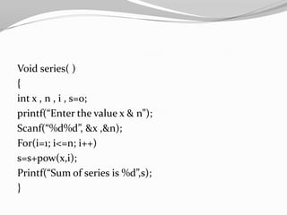 Void series( )
{
int x , n , i , s=0;
printf(“Enter the value x & n”);
Scanf(“%d%d”, &x ,&n);
For(i=1; i<=n; i++)
s=s+pow(x,i);
Printf(“Sum of series is %d”,s);
}

 