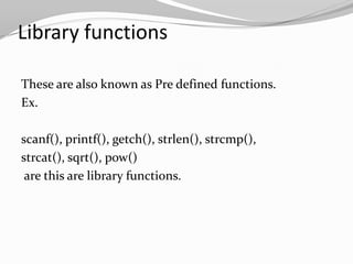 Library functions
These are also known as Pre defined functions.
Ex.
scanf(), printf(), getch(), strlen(), strcmp(),
strcat(), sqrt(), pow()
are this are library functions.

 