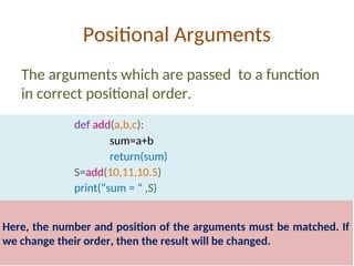 Positional Arguments
The arguments which are passed to a function
in correct positional order.
def add(a,b,c):
sum=a+b
return(sum)
S=add(10,11,10.5)
print(“sum = “ ,S)
Here, the number and position of the arguments must be matched. If
we change their order, then the result will be changed.
 
