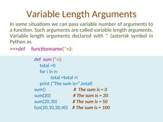 Variable Length Arguments
In some situations we can pass variable number of arguments to
a function. Such arguments are called variable length arguments.
Variable length arguments declared with * (asterisk symbol in
Python as
>>>def functionname(*n):
def sum (*n):
total =0
for i in n:
total =total +i
print (“The sum is=“,total)
sum() # The sum is = 0
sum(20) # The sum is = 20
sum(20,30) # The sum is = 50
fun(20,10,30,40) # The sum is = 100
 