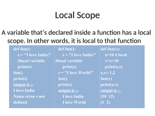 Local Scope
A variable that’s declared inside a function has a local
scope. In other words, it is local to that function
def fun():
s = "I love India!"
#local variable
print(s)
fun()
print(s)
output is :-
I love India
Name error s not
defined
def fun():
s = "I love India!"
#local variable
print(s)
s = "I love World!"
fun()
print(s)
output is :-
I love India
I love World
def fun(x):
a=10 # local
x=x+10
print(a,x)
a,x= 1,2
fun(x)
print(a,x)
output is :-
(10 12)
(1 2)
 