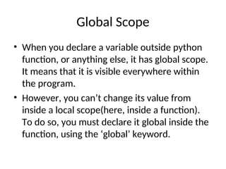 Global Scope
• When you declare a variable outside python
function, or anything else, it has global scope.
It means that it is visible everywhere within
the program.
• However, you can’t change its value from
inside a local scope(here, inside a function).
To do so, you must declare it global inside the
function, using the ‘global’ keyword.
 