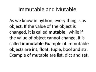 Immutable and Mutable
As we know in python, every thing is as
object. If the value of the object is
changed, it is called mutable, while if
the value of object cannot change, it is
called immutable.Example of immutable
objects are int, float, tuple, bool and str.
Example of mutable are list, dict and set.
 
