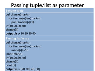 Passing tuple/list as parameter
Passing tuple
def change(marks):
for i in range(len(marks)):
print (marks[i]+1)
li=(10,20,30,40)
change(li)
output is :- 10 20 30 40
Passing list/array
def change(marks):
for i in range(len(marks)):
marks[i]+=10
print(marks)
li=[10,20,30,40]
change(li)
print (li)
output is :- [20, 30, 40, 50]
 