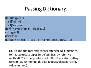 Passing Dictionary
def change(d1):
d1['roll']=1
d1['sec']='a'
d1={ "name": "amit", "class":12}
change(d1)
print (d1)
output is :- {'roll': 1, 'sec': 'a', 'name': 'amit', 'class': 12}
NOTE: The changes reflect back after calling function as
for mutable data types by default (call by refernce
method). The changes does not reflect back after calling
function as for immutable data types by default (call by
value method)
 