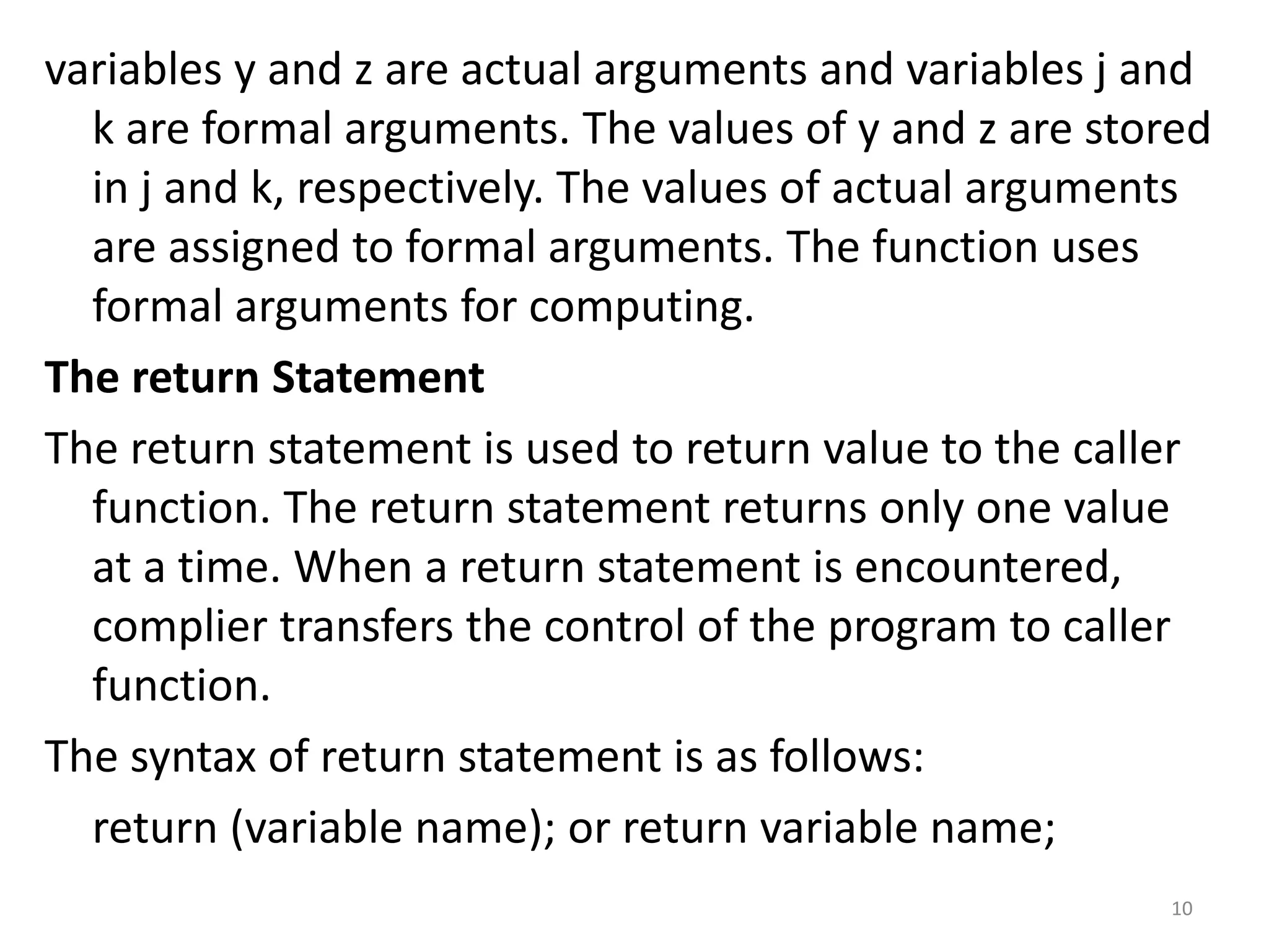 variables y and z are actual arguments and variables j and
k are formal arguments. The values of y and z are stored
in j and k, respectively. The values of actual arguments
are assigned to formal arguments. The function uses
formal arguments for computing.
The return Statement
The return statement is used to return value to the caller
function. The return statement returns only one value
at a time. When a return statement is encountered,
complier transfers the control of the program to caller
function.
The syntax of return statement is as follows:
return (variable name); or return variable name;
10
 