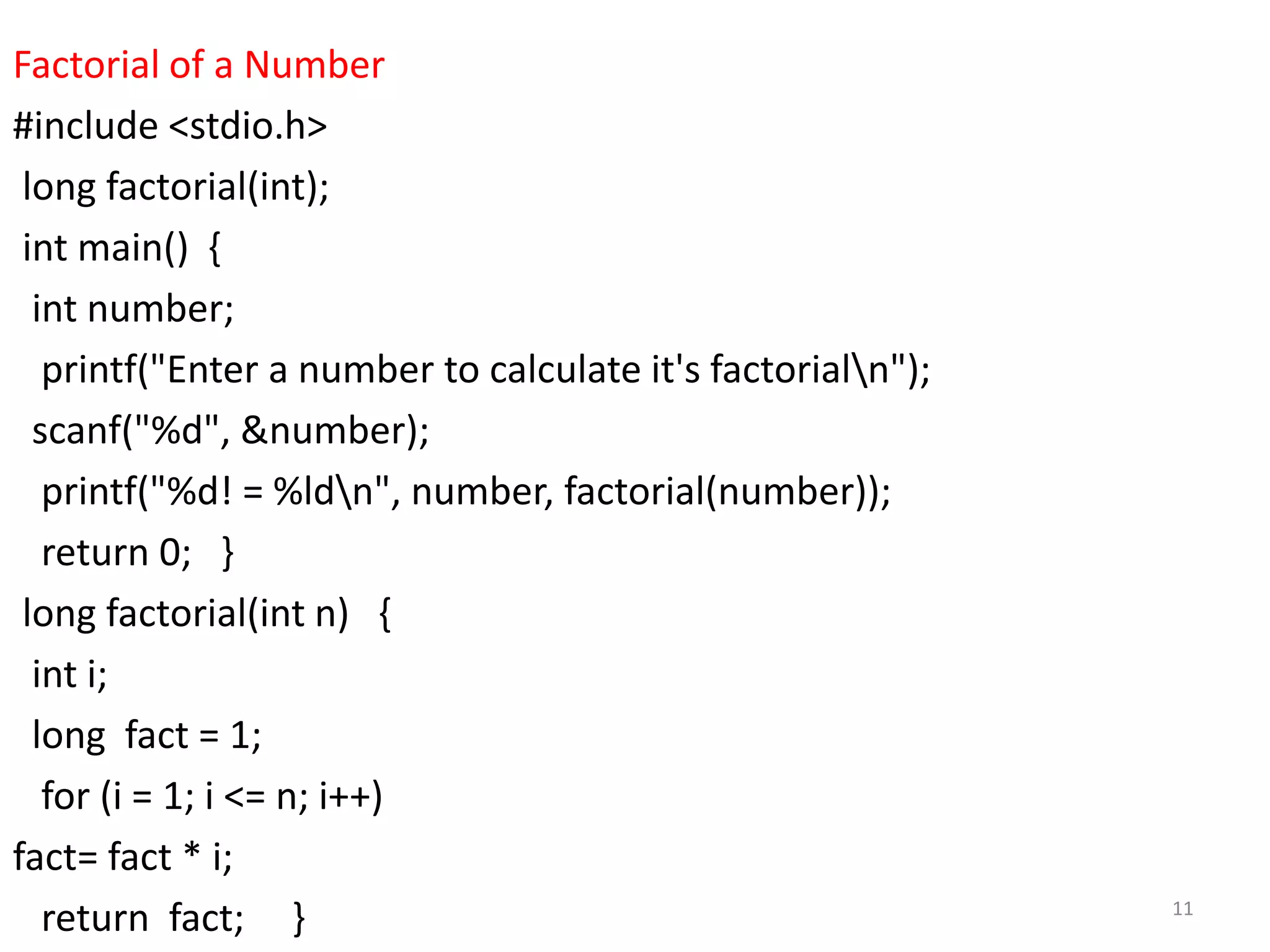 Factorial of a Number
#include <stdio.h>
long factorial(int);
int main() {
int number;
printf("Enter a number to calculate it's factorialn");
scanf("%d", &number);
printf("%d! = %ldn", number, factorial(number));
return 0; }
long factorial(int n) {
int i;
long fact = 1;
for (i = 1; i <= n; i++)
fact= fact * i;
return fact; } 11
 