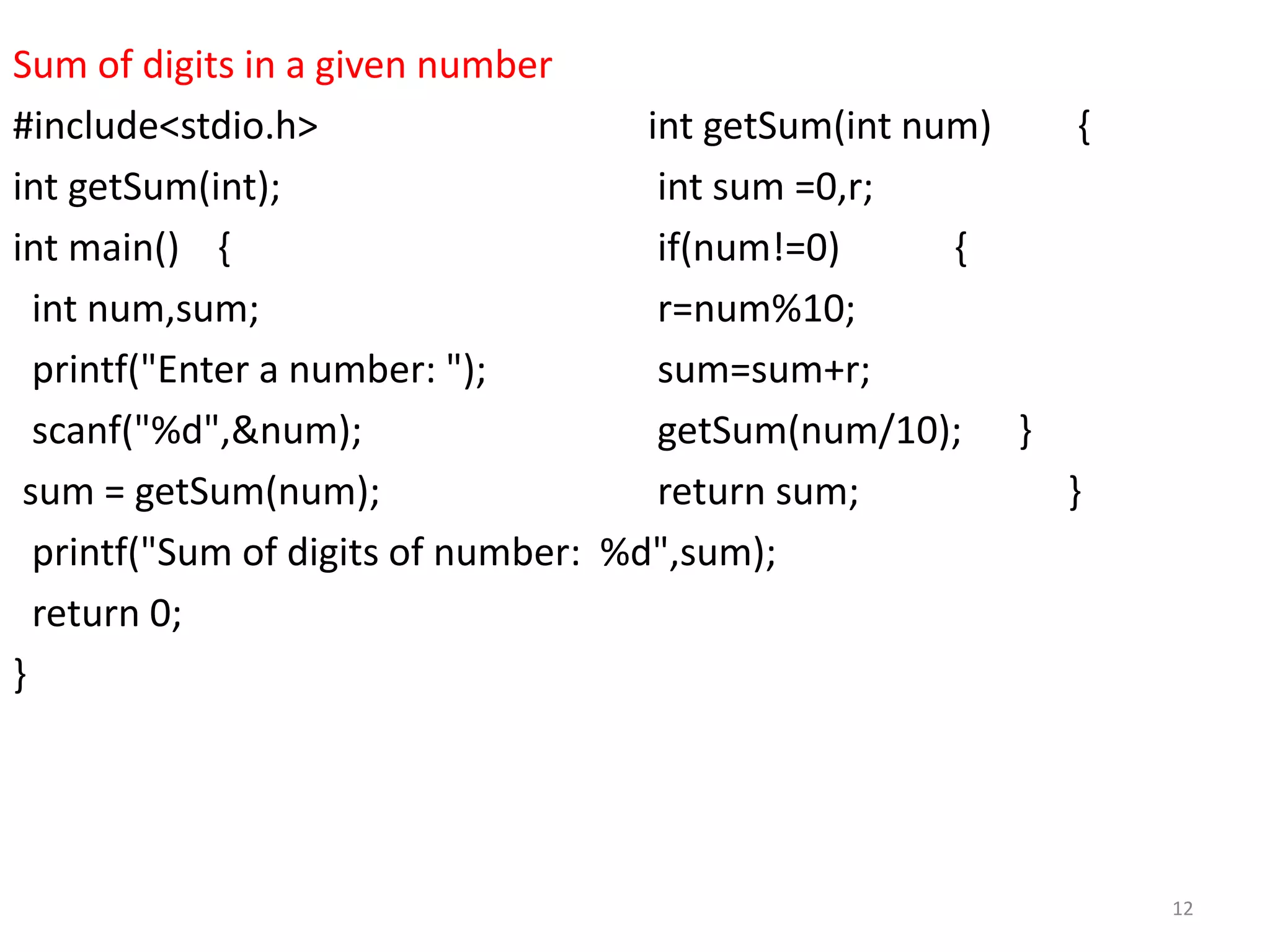 Sum of digits in a given number
#include<stdio.h> int getSum(int num) {
int getSum(int); int sum =0,r;
int main() { if(num!=0) {
int num,sum; r=num%10;
printf("Enter a number: "); sum=sum+r;
scanf("%d",&num); getSum(num/10); }
sum = getSum(num); return sum; }
printf("Sum of digits of number: %d",sum);
return 0;
}
12
 