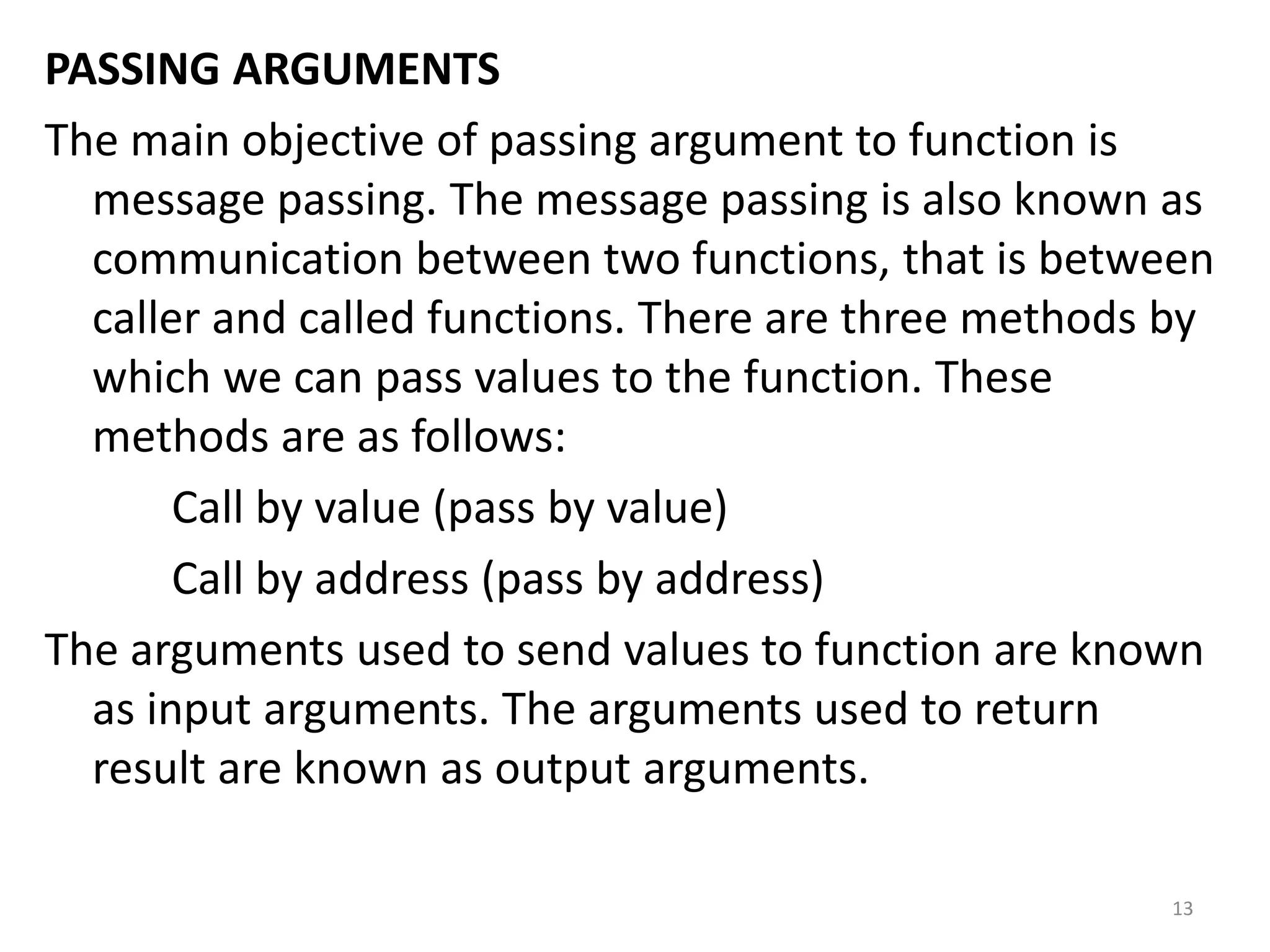 PASSING ARGUMENTS
The main objective of passing argument to function is
message passing. The message passing is also known as
communication between two functions, that is between
caller and called functions. There are three methods by
which we can pass values to the function. These
methods are as follows:
Call by value (pass by value)
Call by address (pass by address)
The arguments used to send values to function are known
as input arguments. The arguments used to return
result are known as output arguments.
13
 