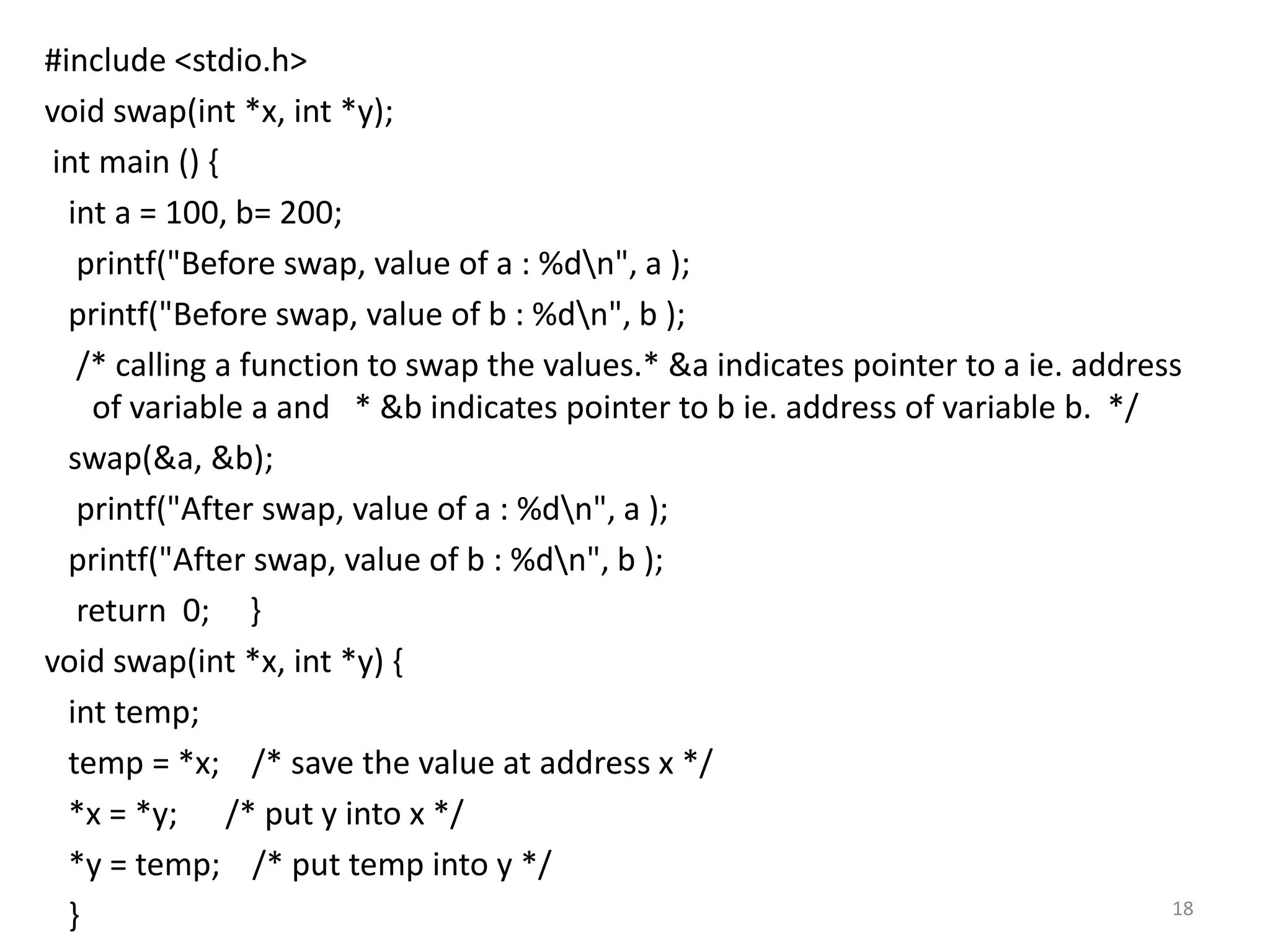 #include <stdio.h>
void swap(int *x, int *y);
int main () {
int a = 100, b= 200;
printf("Before swap, value of a : %dn", a );
printf("Before swap, value of b : %dn", b );
/* calling a function to swap the values.* &a indicates pointer to a ie. address
of variable a and * &b indicates pointer to b ie. address of variable b. */
swap(&a, &b);
printf("After swap, value of a : %dn", a );
printf("After swap, value of b : %dn", b );
return 0; }
void swap(int *x, int *y) {
int temp;
temp = *x; /* save the value at address x */
*x = *y; /* put y into x */
*y = temp; /* put temp into y */
} 18
 