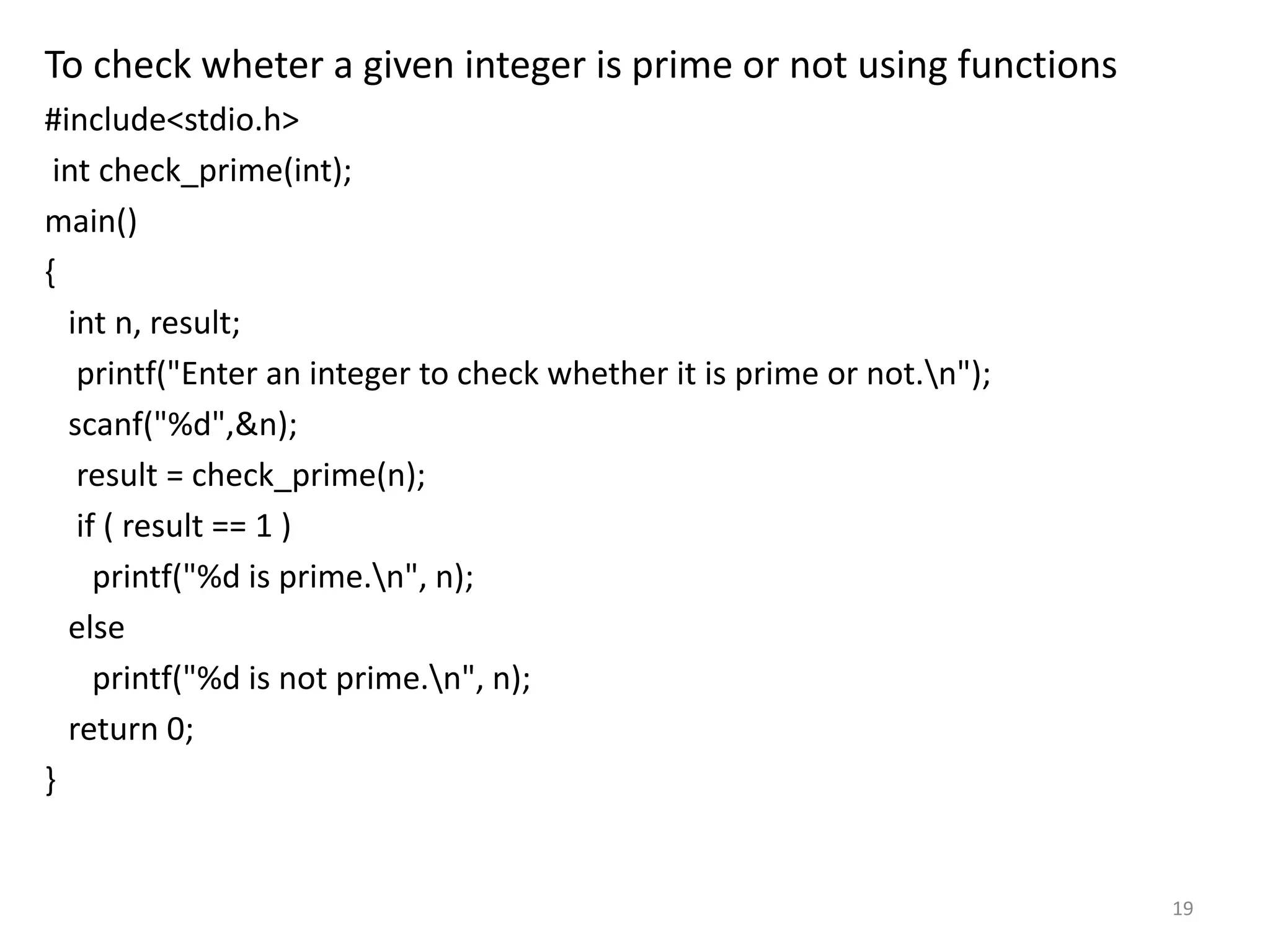 To check wheter a given integer is prime or not using functions
#include<stdio.h>
int check_prime(int);
main()
{
int n, result;
printf("Enter an integer to check whether it is prime or not.n");
scanf("%d",&n);
result = check_prime(n);
if ( result == 1 )
printf("%d is prime.n", n);
else
printf("%d is not prime.n", n);
return 0;
}
19
 