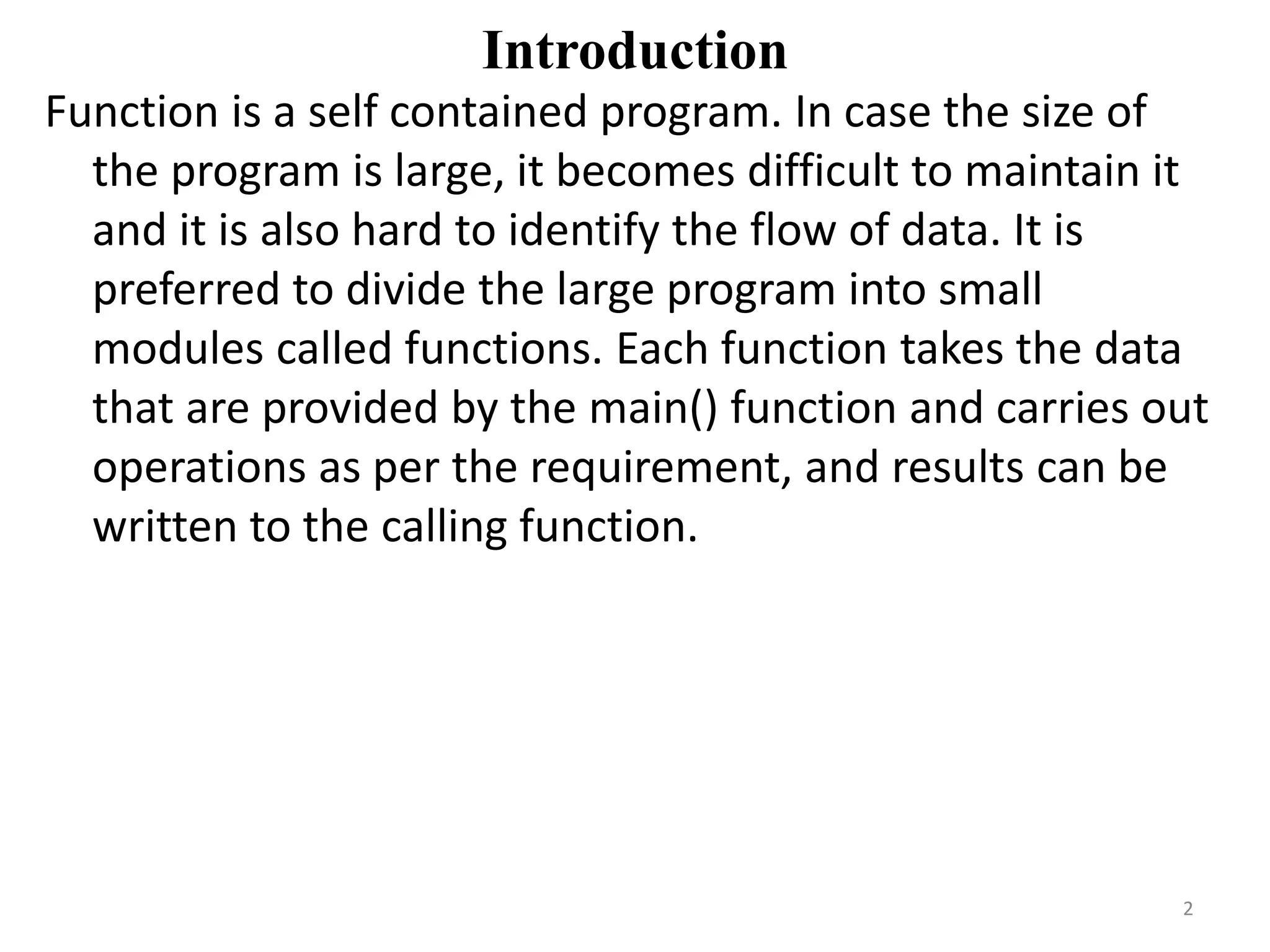 Introduction
Function is a self contained program. In case the size of
the program is large, it becomes difficult to maintain it
and it is also hard to identify the flow of data. It is
preferred to divide the large program into small
modules called functions. Each function takes the data
that are provided by the main() function and carries out
operations as per the requirement, and results can be
written to the calling function.
2
 