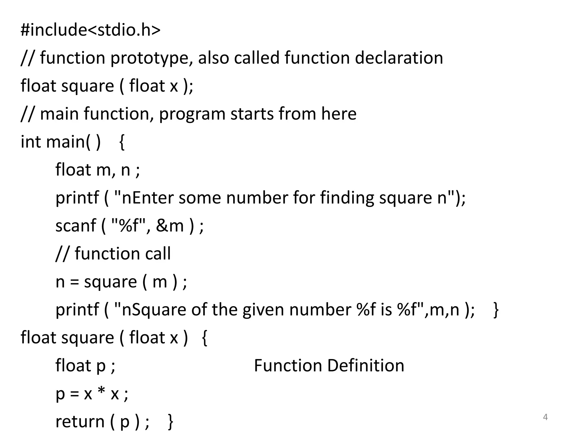 #include<stdio.h>
// function prototype, also called function declaration
float square ( float x );
// main function, program starts from here
int main( ) {
float m, n ;
printf ( "nEnter some number for finding square n");
scanf ( "%f", &m ) ;
// function call
n = square ( m ) ;
printf ( "nSquare of the given number %f is %f",m,n ); }
float square ( float x ) {
float p ; Function Definition
p = x * x ;
return ( p ) ; } 4
 