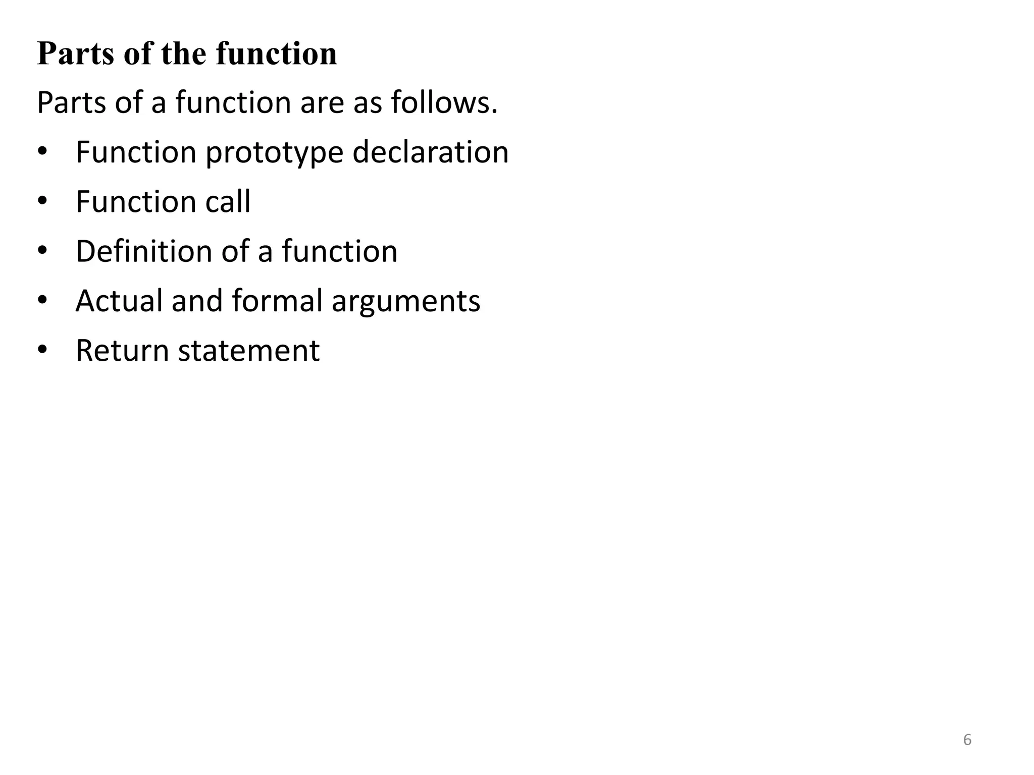Parts of the function
Parts of a function are as follows.
• Function prototype declaration
• Function call
• Definition of a function
• Actual and formal arguments
• Return statement
6
 