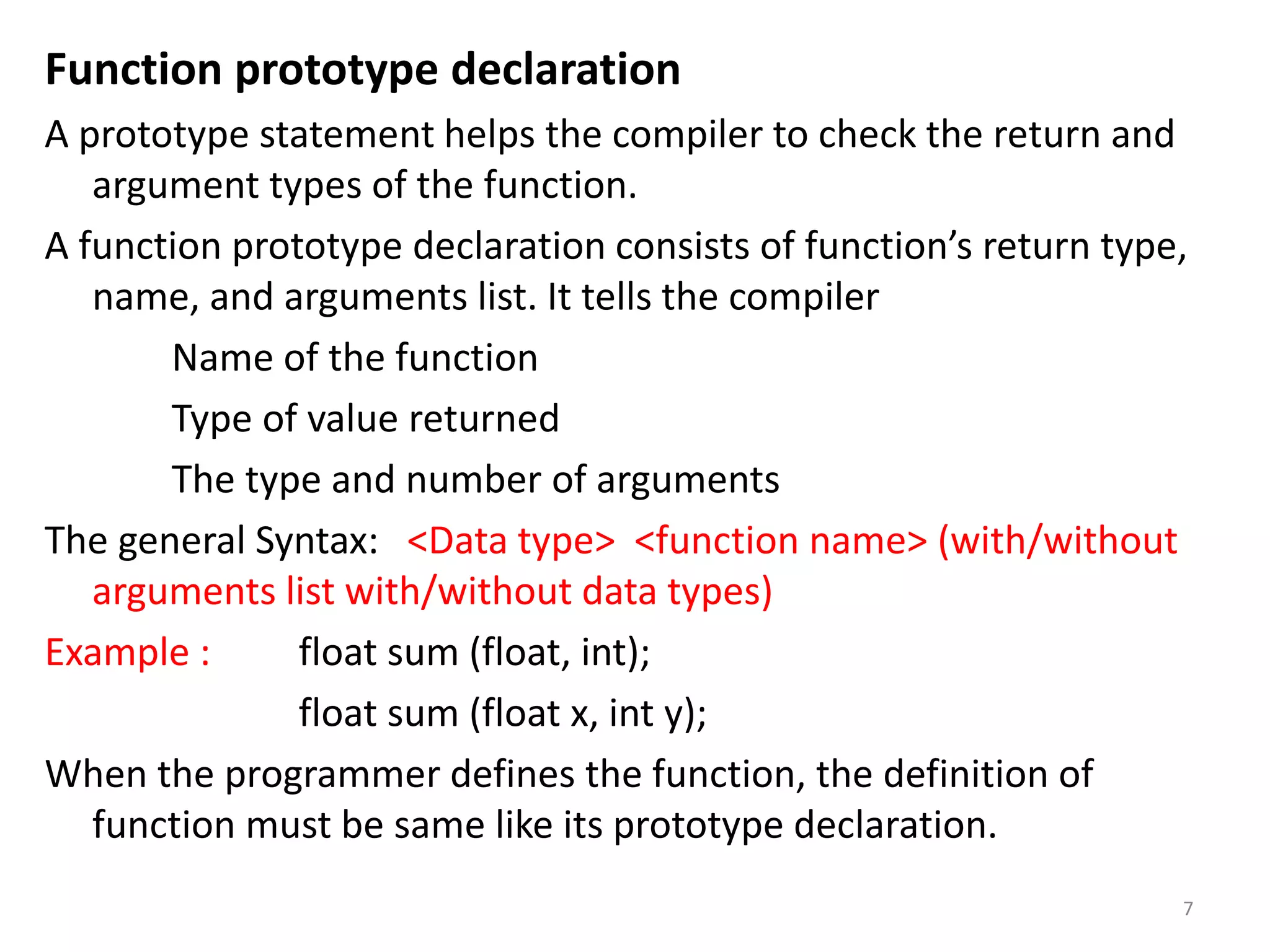 Function prototype declaration
A prototype statement helps the compiler to check the return and
argument types of the function.
A function prototype declaration consists of function’s return type,
name, and arguments list. It tells the compiler
Name of the function
Type of value returned
The type and number of arguments
The general Syntax: <Data type> <function name> (with/without
arguments list with/without data types)
Example : float sum (float, int);
float sum (float x, int y);
When the programmer defines the function, the definition of
function must be same like its prototype declaration.
7
 