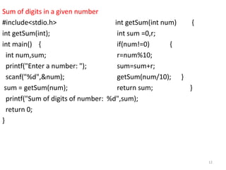 Sum of digits in a given number
#include<stdio.h> int getSum(int num) {
int getSum(int); int sum =0,r;
int main() { if(num!=0) {
int num,sum; r=num%10;
printf("Enter a number: "); sum=sum+r;
scanf("%d",&num); getSum(num/10); }
sum = getSum(num); return sum; }
printf("Sum of digits of number: %d",sum);
return 0;
}
12
 