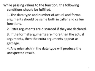 While passing values to the function, the following
conditions should be fulfilled.
1. The data type and number of actual and formal
arguments should be same both in caller and callee
functions.
2. Extra arguments are discarded if they are declared.
3. If the formal arguments are more than the actual
arguments, then the extra arguments appear as
garbage.
4. Any mismatch in the data type will produce the
unexpected result.
14
 