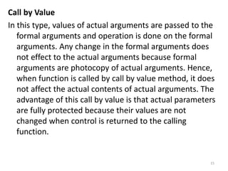 Call by Value
In this type, values of actual arguments are passed to the
formal arguments and operation is done on the formal
arguments. Any change in the formal arguments does
not effect to the actual arguments because formal
arguments are photocopy of actual arguments. Hence,
when function is called by call by value method, it does
not affect the actual contents of actual arguments. The
advantage of this call by value is that actual parameters
are fully protected because their values are not
changed when control is returned to the calling
function.
15
 