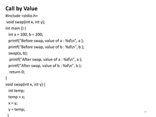 Call by Value
#include <stdio.h>
void swap(int x, int y);
int main () {
int a = 100, b = 200;
printf("Before swap, value of a : %dn", a );
printf("Before swap, value of b : %dn", b );
swap(a, b);
printf("After swap, value of a : %dn", a );
printf("After swap, value of b : %dn", b );
return 0;
}
void swap(int x, int y) {
int temp;
temp = x;
x = y;
y = temp;
}
16
 