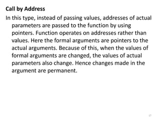 Call by Address
In this type, instead of passing values, addresses of actual
parameters are passed to the function by using
pointers. Function operates on addresses rather than
values. Here the formal arguments are pointers to the
actual arguments. Because of this, when the values of
formal arguments are changed, the values of actual
parameters also change. Hence changes made in the
argument are permanent.
17
 