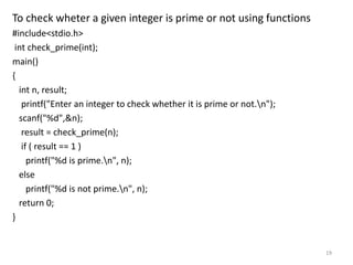 To check wheter a given integer is prime or not using functions
#include<stdio.h>
int check_prime(int);
main()
{
int n, result;
printf("Enter an integer to check whether it is prime or not.n");
scanf("%d",&n);
result = check_prime(n);
if ( result == 1 )
printf("%d is prime.n", n);
else
printf("%d is not prime.n", n);
return 0;
}
19
 
