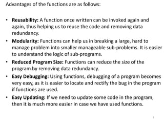 Advantages of the functions are as follows:
• Reusability: A function once written can be invoked again and
again, thus helping us to reuse the code and removing data
redundancy.
• Modularity: Functions can help us in breaking a large, hard to
manage problem into smaller manageable sub-problems. It is easier
to understand the logic of sub-programs.
• Reduced Program Size: Functions can reduce the size of the
program by removing data redundancy.
• Easy Debugging: Using functions, debugging of a program becomes
very easy, as it is easier to locate and rectify the bug in the program
if functions are used.
• Easy Updating: If we need to update some code in the program,
then it is much more easier in case we have used functions.
3
 