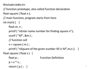 #include<stdio.h>
// function prototype, also called function declaration
float square ( float x );
// main function, program starts from here
int main( ) {
float m, n ;
printf ( "nEnter some number for finding square n");
scanf ( "%f", &m ) ;
// function call
n = square ( m ) ;
printf ( "nSquare of the given number %f is %f",m,n ); }
float square ( float x ) {
float p ; Function Definition
p = x * x ;
return ( p ) ; } 4
 