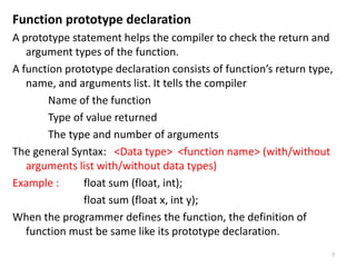 Function prototype declaration
A prototype statement helps the compiler to check the return and
argument types of the function.
A function prototype declaration consists of function’s return type,
name, and arguments list. It tells the compiler
Name of the function
Type of value returned
The type and number of arguments
The general Syntax: <Data type> <function name> (with/without
arguments list with/without data types)
Example : float sum (float, int);
float sum (float x, int y);
When the programmer defines the function, the definition of
function must be same like its prototype declaration.
7
 