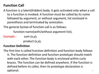 Function Call
A function is a latent(hidden) body. It gets activated only when a call
to a function is invoked. A function must be called by its name
followed by argument, or without argument, list enclosed in
parenthesis and terminated by semicolon.
The general Syntax of function call is as follows:
function-name(with/without argument list);
Example : sum (x,y);
product (x,y);
Function Definition
The first line is called function definition and function body follows
it. The function definition and function prototype should match
with each other. The function body is enclosed within curly
braces. The function can be defined anywhere. If the function is
defined before its caller, then its prototype declaration is
optional. 8
 