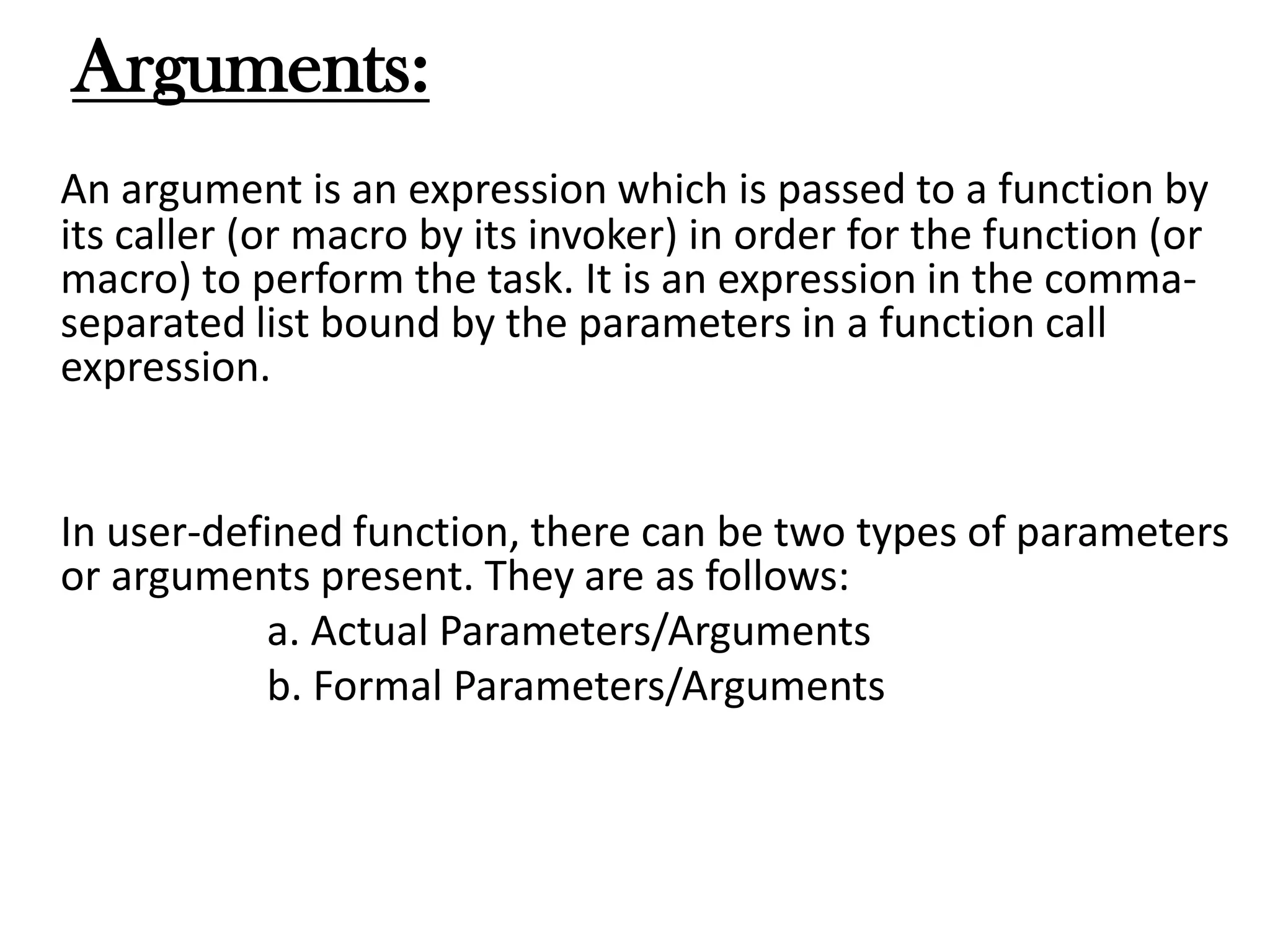 Arguments:
An argument is an expression which is passed to a function by
its caller (or macro by its invoker) in order for the function (or
macro) to perform the task. It is an expression in the comma-
separated list bound by the parameters in a function call
expression.
In user-defined function, there can be two types of parameters
or arguments present. They are as follows:
a. Actual Parameters/Arguments
b. Formal Parameters/Arguments
 