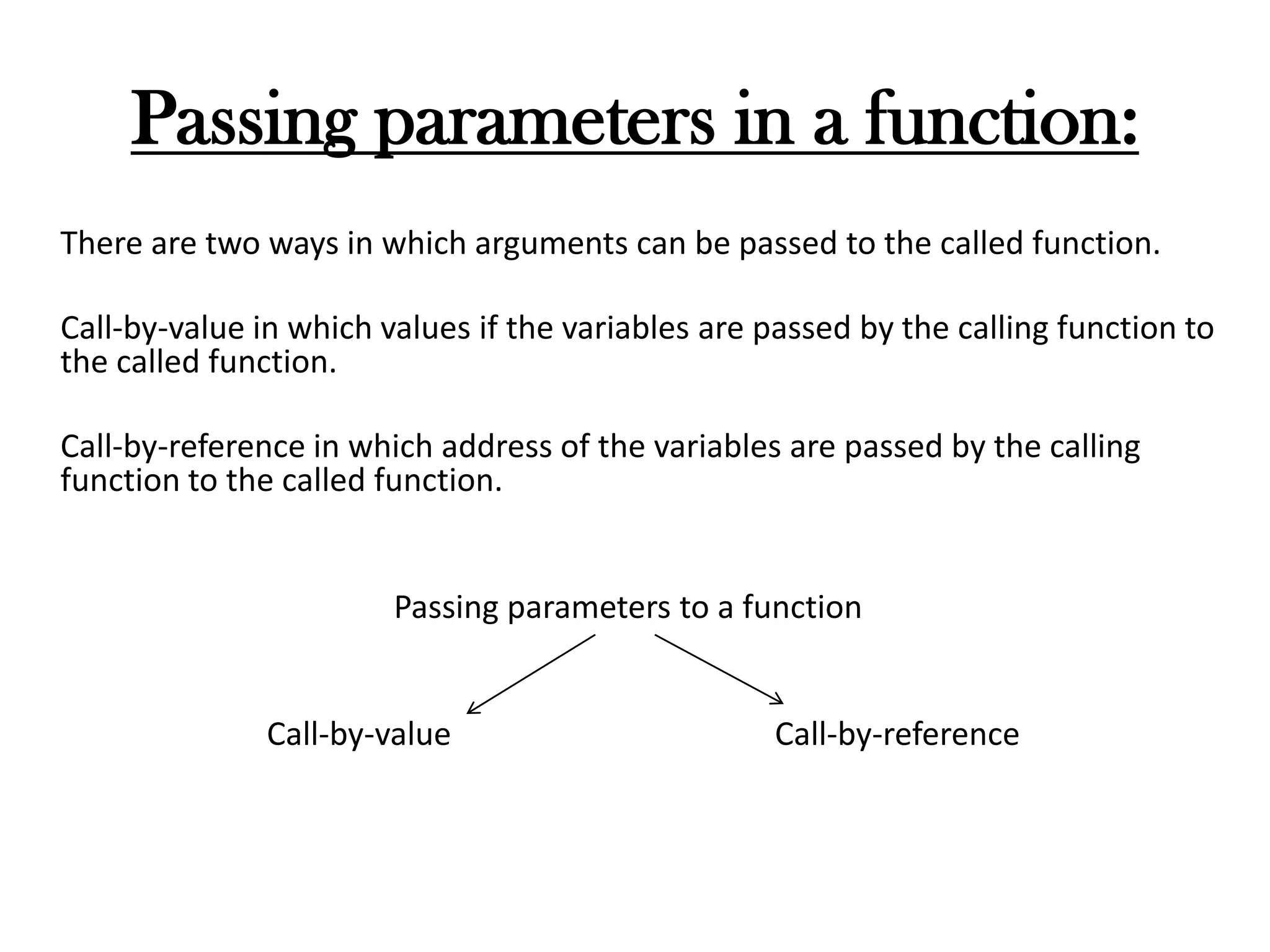 Passing parameters in a function:
There are two ways in which arguments can be passed to the called function.
Call-by-value in which values if the variables are passed by the calling function to
the called function.
Call-by-reference in which address of the variables are passed by the calling
function to the called function.
Passing parameters to a function
Call-by-value Call-by-reference
 