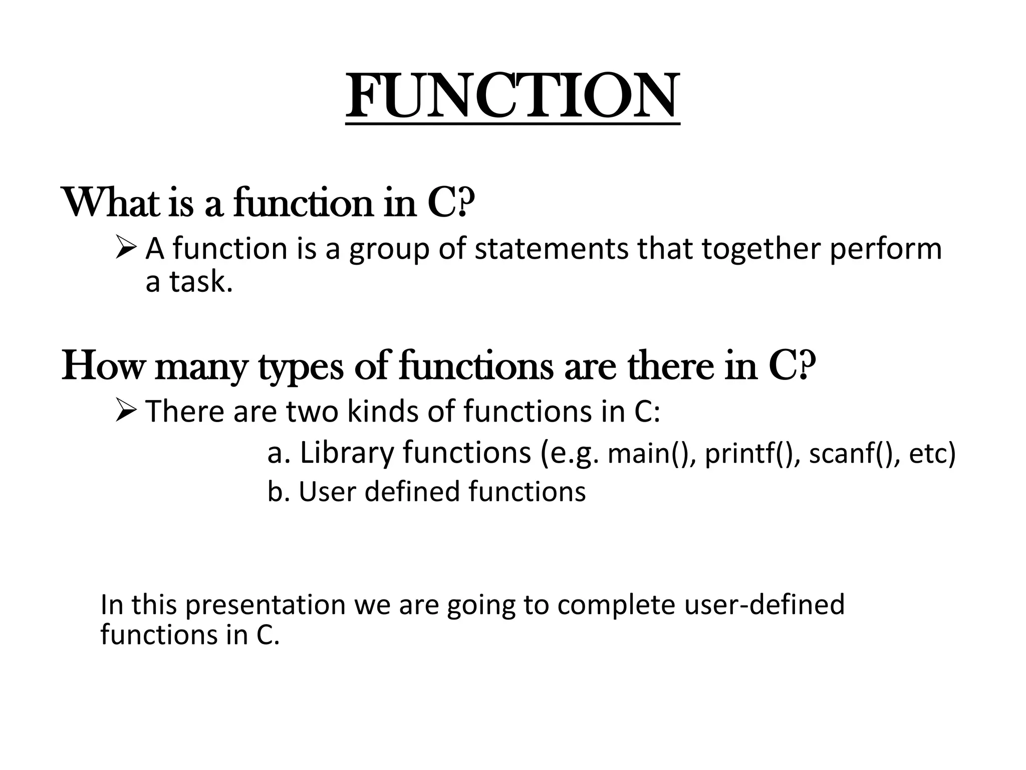 FUNCTION
What is a function in C?
A function is a group of statements that together perform
a task.
How many types of functions are there in C?
There are two kinds of functions in C:
a. Library functions (e.g. main(), printf(), scanf(), etc)
b. User defined functions
In this presentation we are going to complete user-defined
functions in C.
 