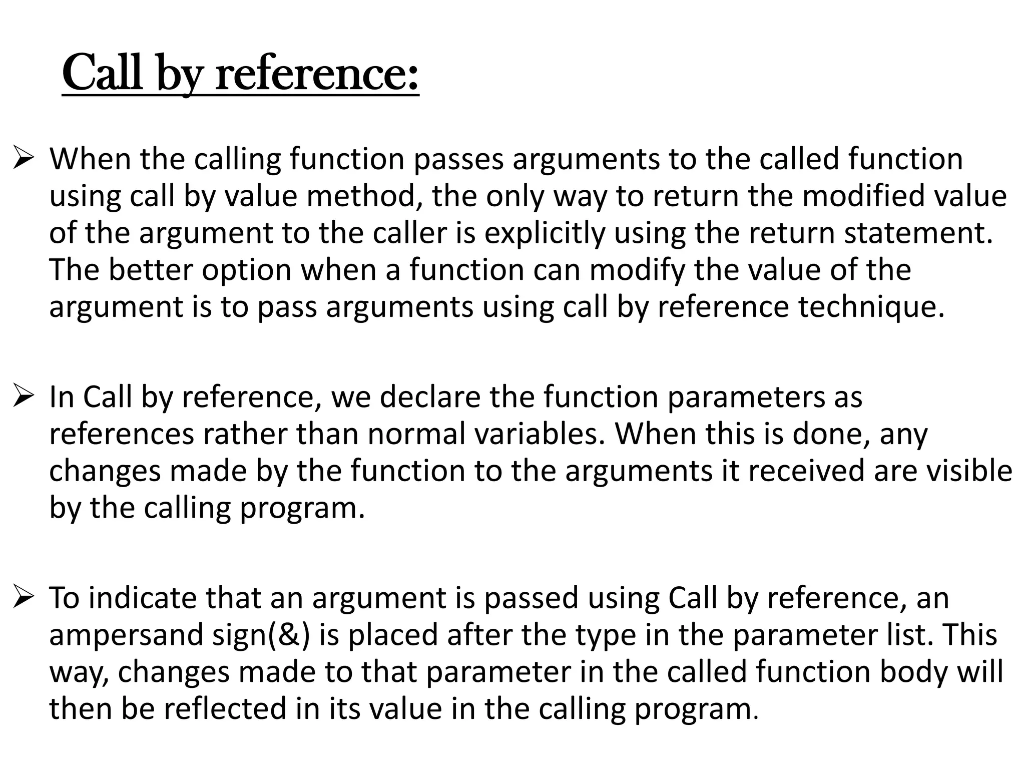 Call by reference:
 When the calling function passes arguments to the called function
using call by value method, the only way to return the modified value
of the argument to the caller is explicitly using the return statement.
The better option when a function can modify the value of the
argument is to pass arguments using call by reference technique.
 In Call by reference, we declare the function parameters as
references rather than normal variables. When this is done, any
changes made by the function to the arguments it received are visible
by the calling program.
 To indicate that an argument is passed using Call by reference, an
ampersand sign(&) is placed after the type in the parameter list. This
way, changes made to that parameter in the called function body will
then be reflected in its value in the calling program.
 