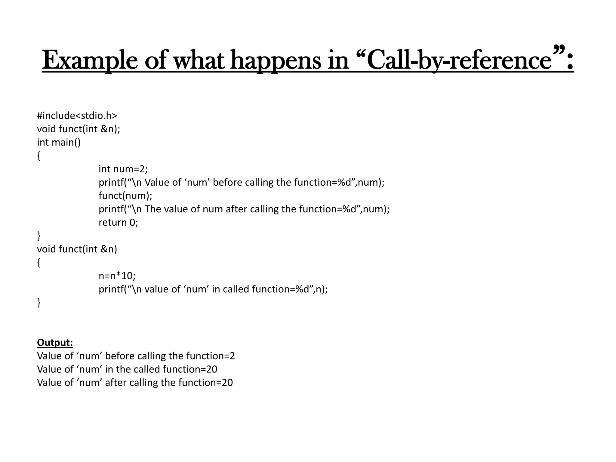 Example of what happens in “Call-by-reference”:
#include<stdio.h>
void funct(int &n);
int main()
{
int num=2;
printf(“n Value of ‘num’ before calling the function=%d”,num);
funct(num);
printf(“n The value of num after calling the function=%d”,num);
return 0;
}
void funct(int &n)
{
n=n*10;
printf(“n value of ‘num’ in called function=%d”,n);
}
Output:
Value of ‘num’ before calling the function=2
Value of ‘num’ in the called function=20
Value of ‘num’ after calling the function=20
 