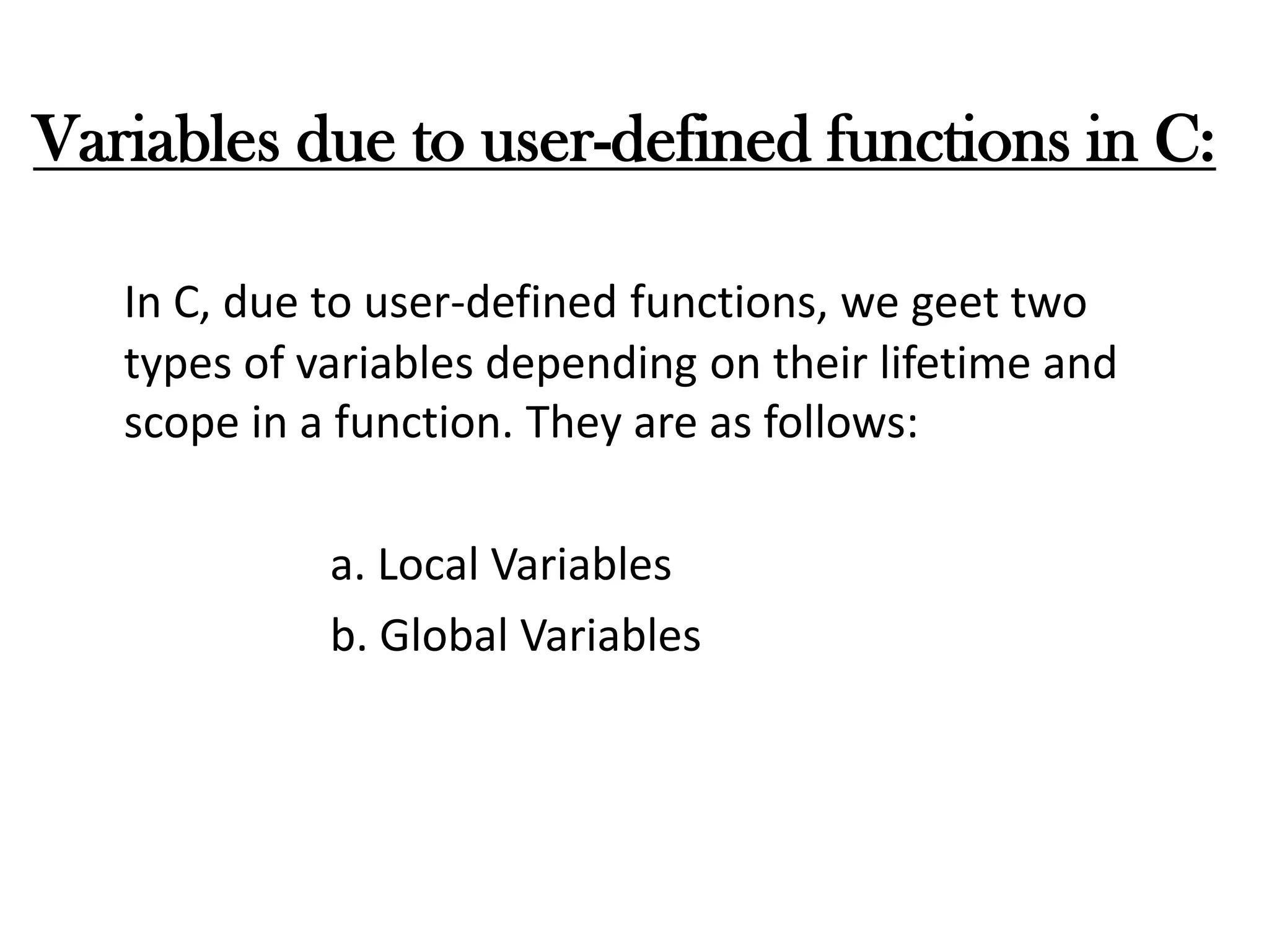 Variables due to user-defined functions in C:
In C, due to user-defined functions, we geet two
types of variables depending on their lifetime and
scope in a function. They are as follows:
a. Local Variables
b. Global Variables
 