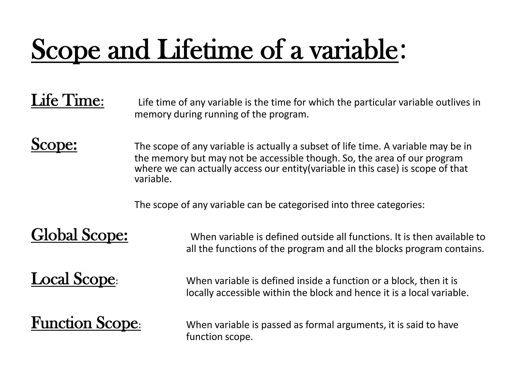 Scope and Lifetime of a variable:
Life Time: Life time of any variable is the time for which the particular variable outlives in
memory during running of the program.
Scope: The scope of any variable is actually a subset of life time. A variable may be in
the memory but may not be accessible though. So, the area of our program
where we can actually access our entity(variable in this case) is scope of that
variable.
The scope of any variable can be categorised into three categories:
Global Scope: When variable is defined outside all functions. It is then available to
all the functions of the program and all the blocks program contains.
Local Scope: When variable is defined inside a function or a block, then it is
locally accessible within the block and hence it is a local variable.
Function Scope: When variable is passed as formal arguments, it is said to have
function scope.
 